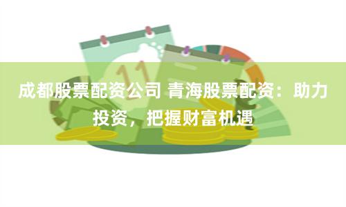 成都股票配资公司 青海股票配资：助力投资，把握财富机遇