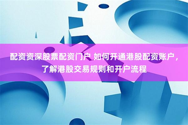 配资资深股票配资门户 如何开通港股配资账户，了解港股交易规则和开户流程