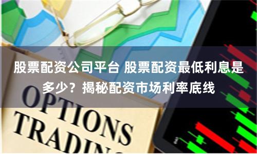 股票配资公司平台 股票配资最低利息是多少？揭秘配资市场利率底线