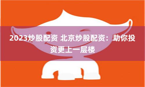 2023炒股配资 北京炒股配资：助你投资更上一层楼