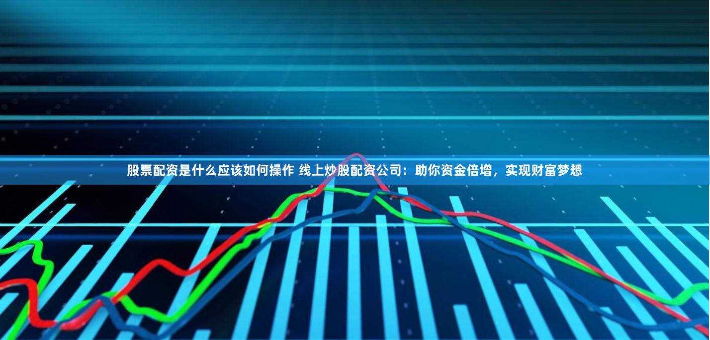 股票配资是什么应该如何操作 线上炒股配资公司：助你资金倍增，实现财富梦想