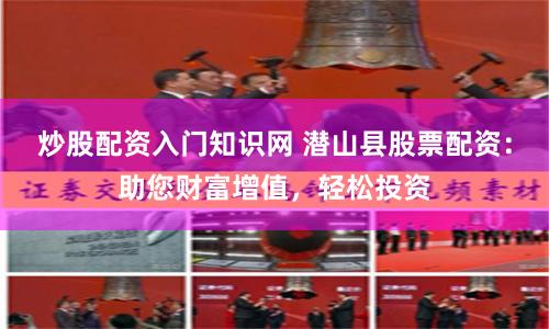 炒股配资入门知识网 潜山县股票配资：助您财富增值，轻松投资