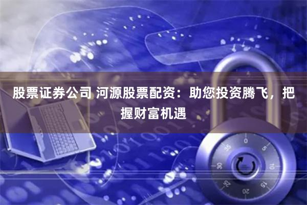 股票证券公司 河源股票配资：助您投资腾飞，把握财富机遇