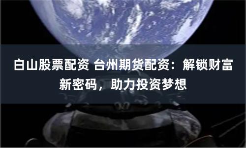 白山股票配资 台州期货配资：解锁财富新密码，助力投资梦想