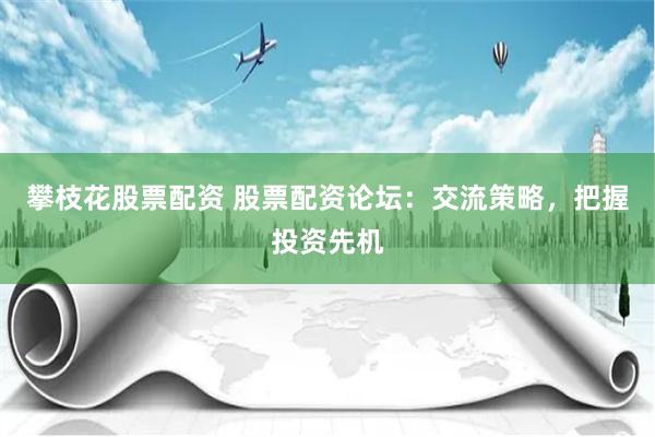 攀枝花股票配资 股票配资论坛：交流策略，把握投资先机