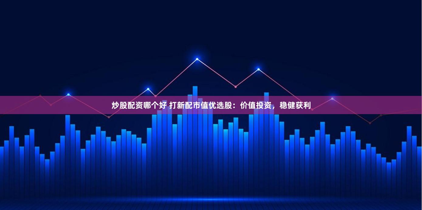 炒股配资哪个好 打新配市值优选股：价值投资，稳健获利