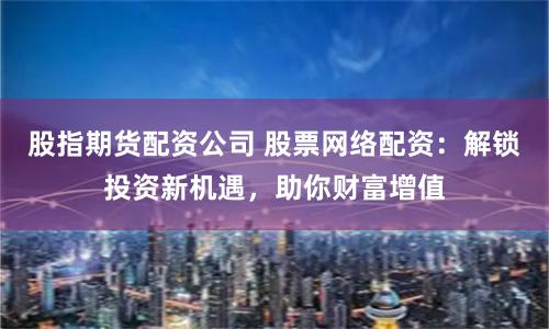 股指期货配资公司 股票网络配资：解锁投资新机遇，助你财富增值