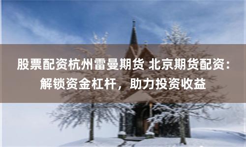 股票配资杭州雷曼期货 北京期货配资：解锁资金杠杆，助力投资收益