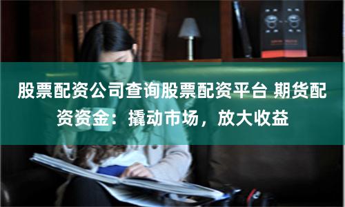 股票配资公司查询股票配资平台 期货配资资金：撬动市场，放大收益