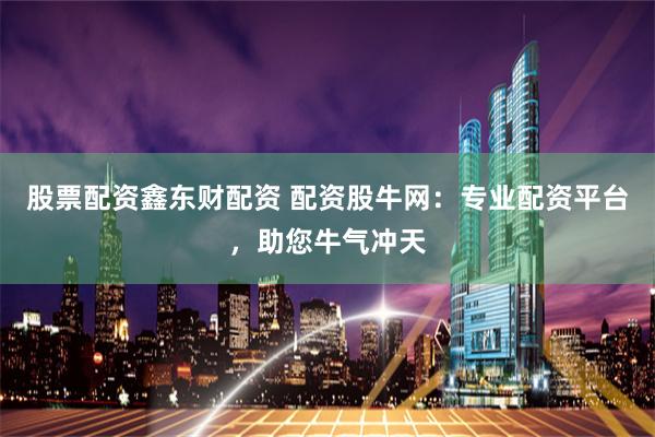 股票配资鑫东财配资 配资股牛网：专业配资平台，助您牛气冲天