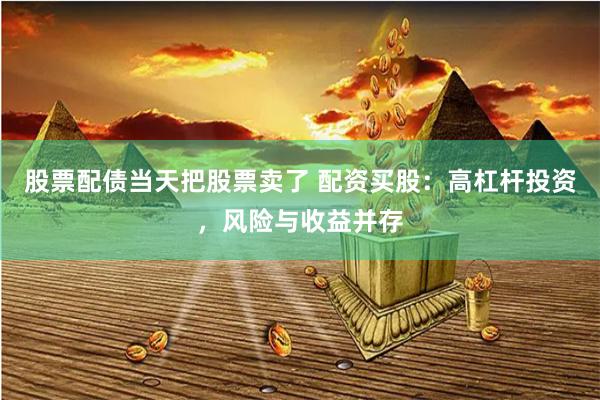 股票配债当天把股票卖了 配资买股：高杠杆投资，风险与收益并存