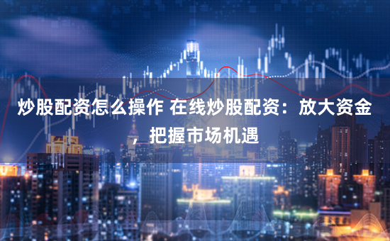 炒股配资怎么操作 在线炒股配资:放大资金,把握市场机遇