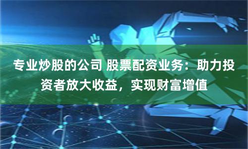 专业炒股的公司 股票配资业务：助力投资者放大收益，实现财富增值