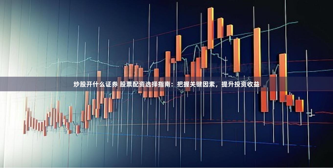 炒股开什么证券 股票配资选择指南：把握关键因素，提升投资收益