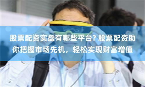 股票配资实盘有哪些平台? 股票配资助你把握市场先机,轻松实现财富增值