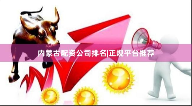 内蒙古配资公司排名|正规平台推荐