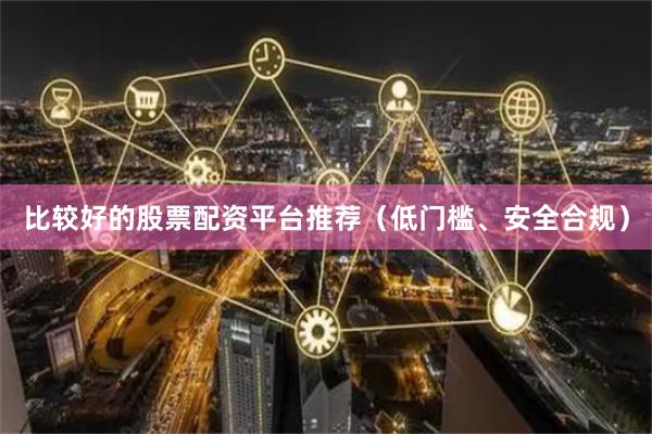 比较好的股票配资平台推荐（低门槛、安全合规）