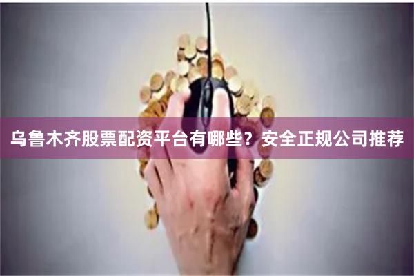 乌鲁木齐股票配资平台有哪些？安全正规公司推荐
